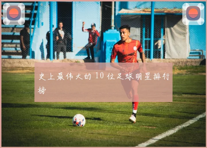 史上最伟大的 10 位足球明星排行榜