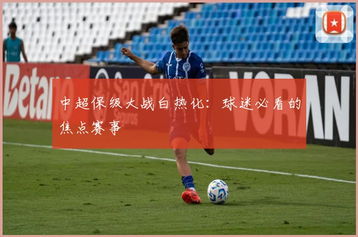 中超保级大战白热化：球迷必看的焦点赛事