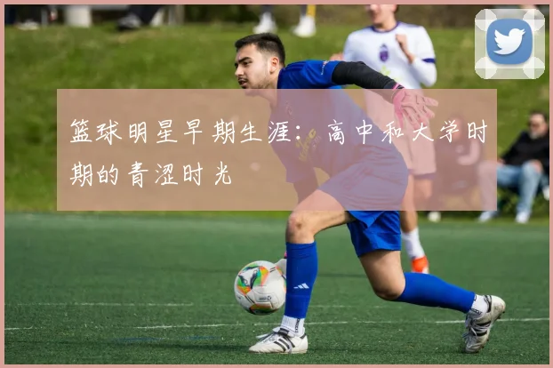 篮球明星早期生涯：高中和大学时期的青涩时光
