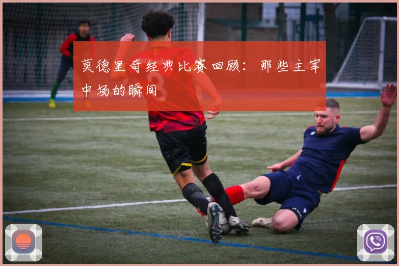 莫德里奇经典比赛回顾:那些主宰中场的瞬间