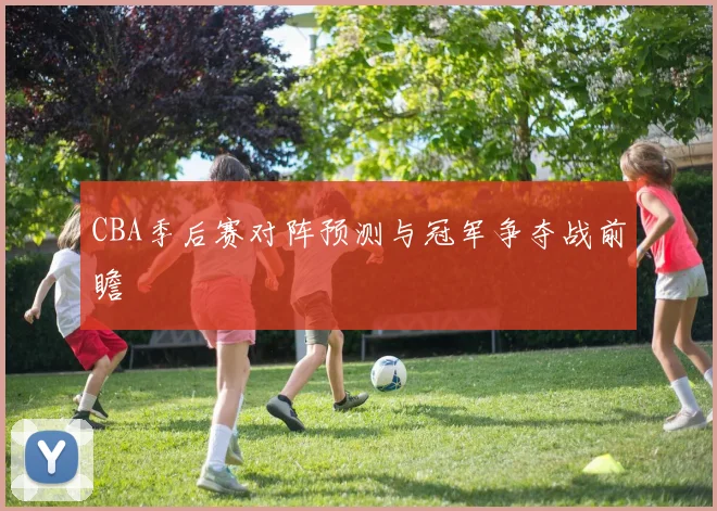 CBA季后赛对阵预测与冠军争夺战前瞻
