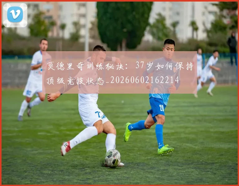 莫德里奇训练秘诀：37岁如何保持顶级竞技状态_20260602162214