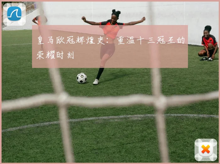 皇马欧冠辉煌史:重温十三冠王的荣耀时刻