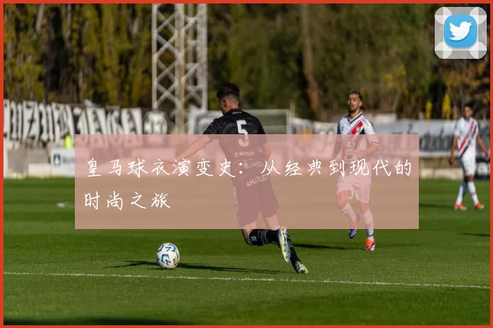 皇马球衣演变史：从经典到现代的时尚之旅