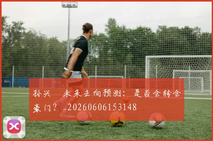 孙兴慜未来去向预测：是否会转会豪门？_20260606153148