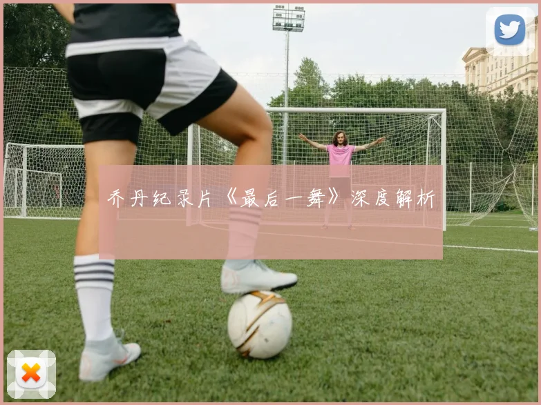 乔丹纪录片《最后一舞》深度解析