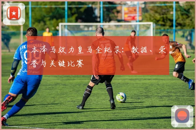本泽马效力皇马全纪录：数据、荣誉与关键比赛