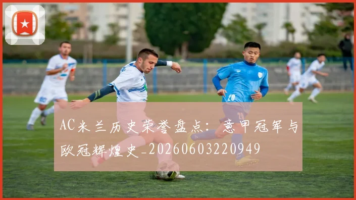 AC米兰历史荣誉盘点：意甲冠军与欧冠辉煌史_20260603220949