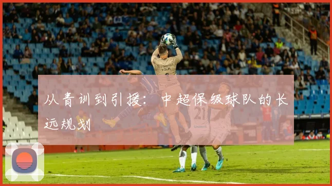 从青训到引援：中超保级球队的长远规划