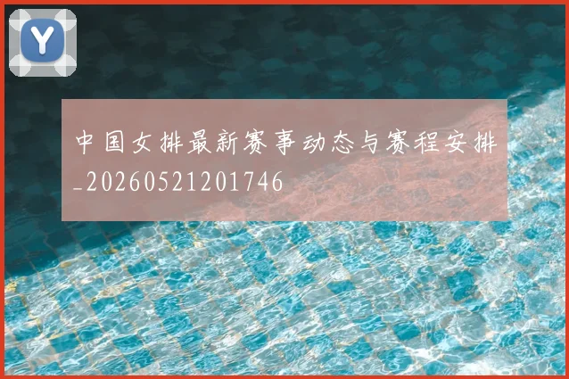 中国女排最新赛事动态与赛程安排_20260521201746