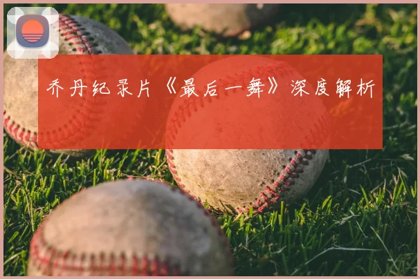 乔丹纪录片《最后一舞》深度解析