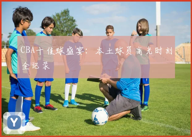 CBA十佳球盛宴:本土球员高光时刻全记录