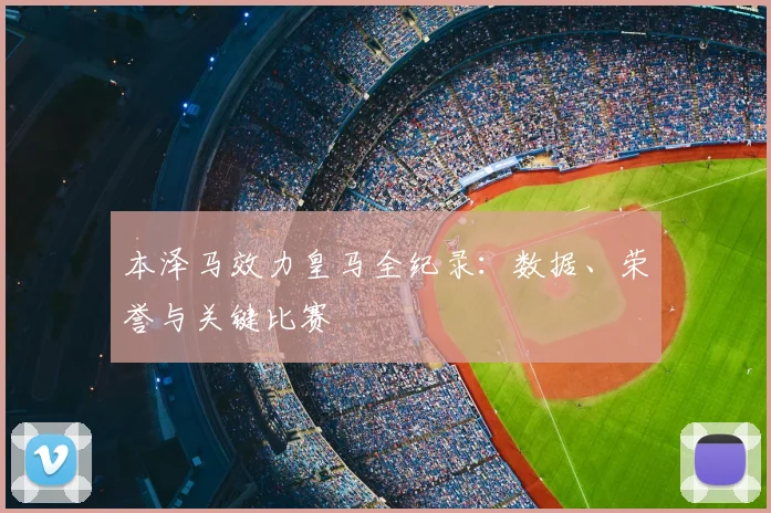 本泽马效力皇马全纪录：数据、荣誉与关键比赛